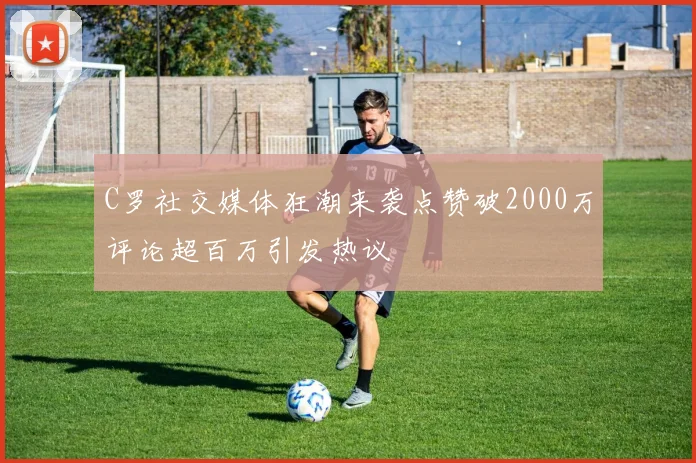C罗社交媒体狂潮来袭点赞破2000万评论超百万引发热议