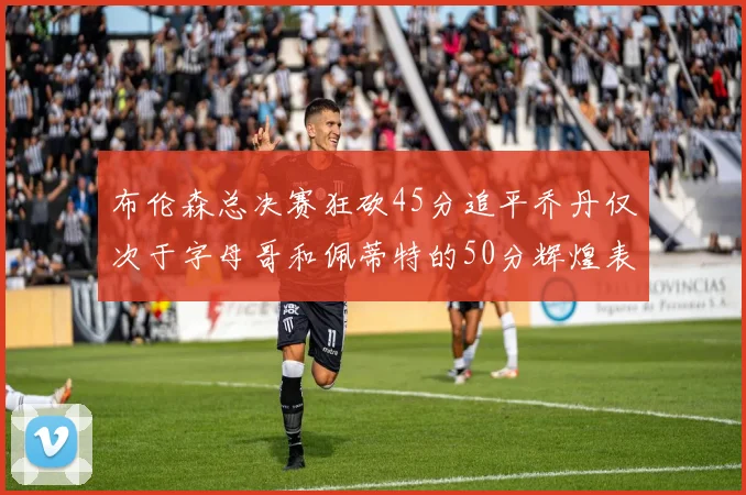 布伦森总决赛狂砍45分追平乔丹仅次于字母哥和佩蒂特的50分辉煌表现