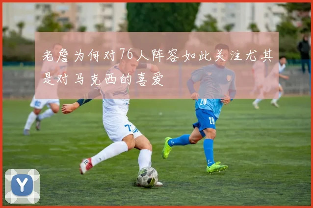 老詹为何对76人阵容如此关注尤其是对马克西的喜爱