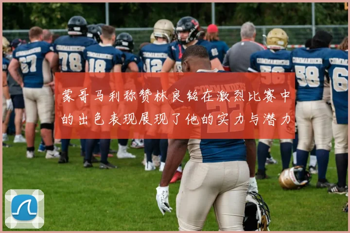 蒙哥马利称赞林良铭在激烈比赛中的出色表现展现了他的实力与潜力