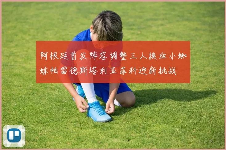 阿根廷首发阵容调整三人换血小蜘蛛帕雷德斯塔利亚菲科迎新挑战
