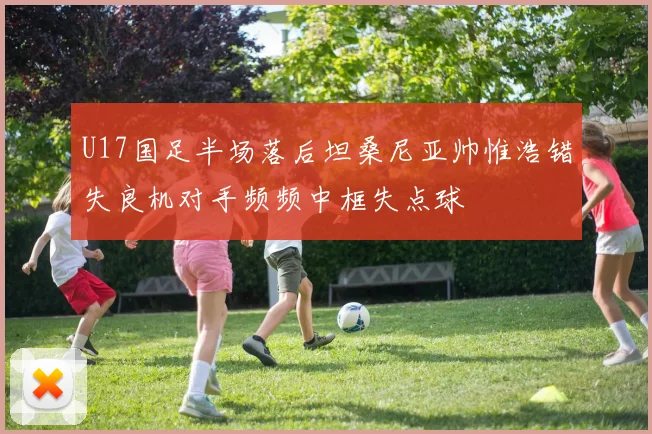 U17国足半场落后坦桑尼亚帅惟浩错失良机对手频频中框失点球