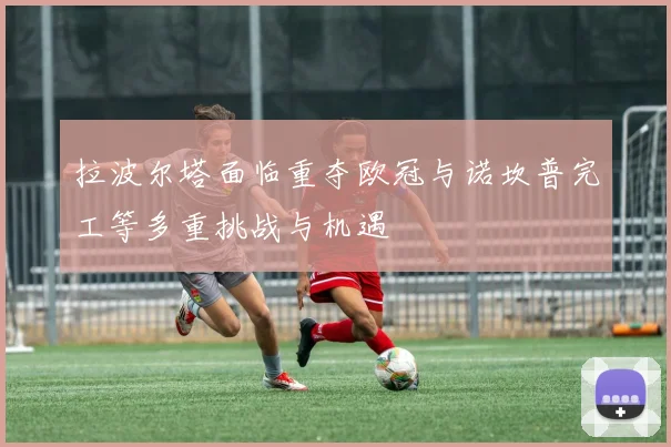 拉波尔塔面临重夺欧冠与诺坎普完工等多重挑战与机遇