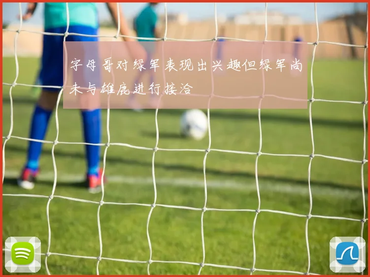 字母哥对绿军表现出兴趣但绿军尚未与雄鹿进行接洽