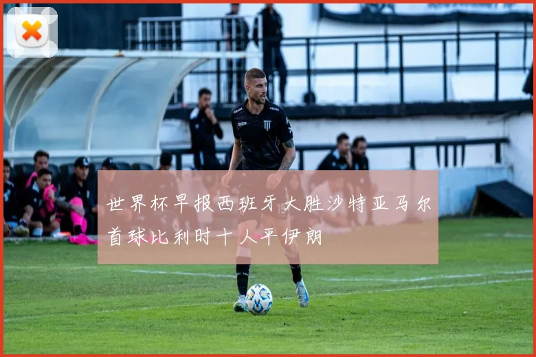 世界杯早报西班牙大胜沙特亚马尔首球比利时十人平伊朗
