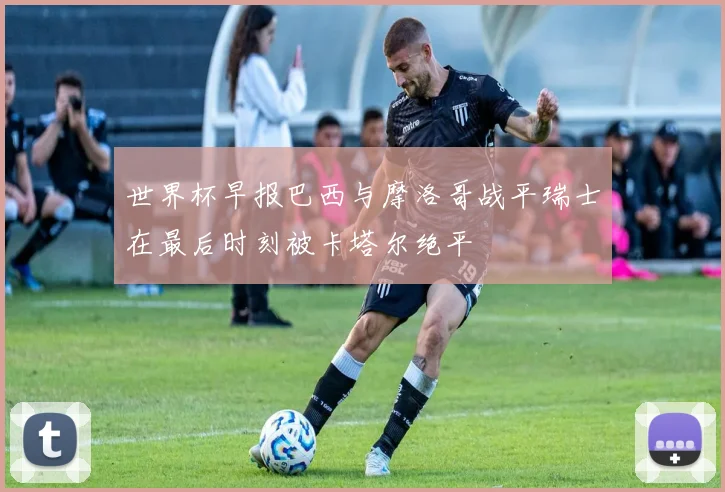 世界杯早报巴西与摩洛哥战平瑞士在最后时刻被卡塔尔绝平