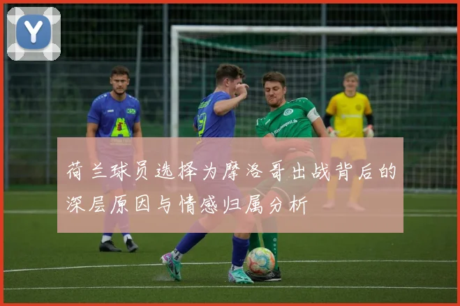 荷兰球员选择为摩洛哥出战背后的深层原因与情感归属分析
