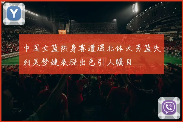中国女篮热身赛遭遇北体大男篮失利吴梦婕表现出色引人瞩目