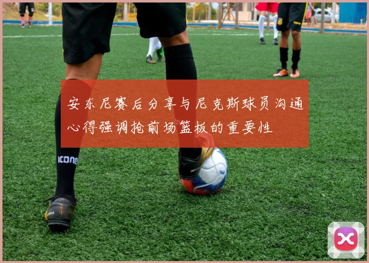 安东尼赛后分享与尼克斯球员沟通心得强调抢前场篮板的重要性