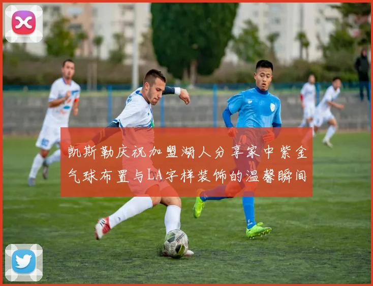 凯斯勒庆祝加盟湖人分享家中紫金气球布置与LA字样装饰的温馨瞬间