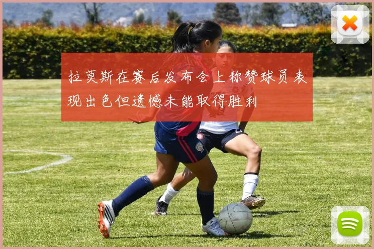 拉莫斯在赛后发布会上称赞球员表现出色但遗憾未能取得胜利