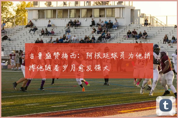 吉鲁盛赞梅西：阿根廷球员为他拼搏他随着岁月愈发强大