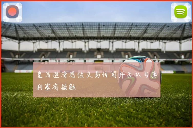 皇马澄清恩佐交易传闻并否认与奥利塞有接触